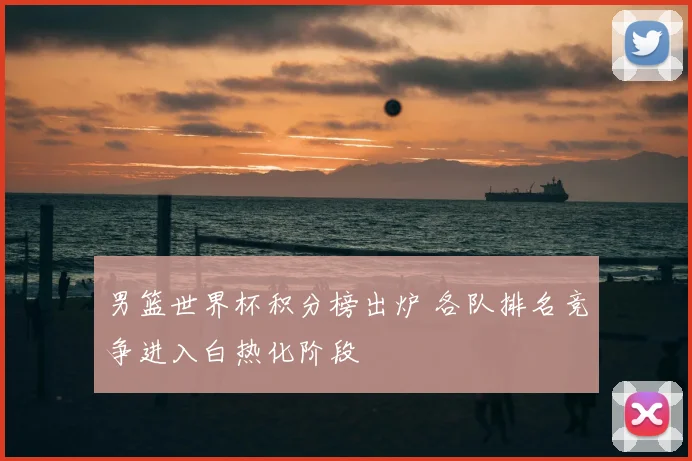男篮世界杯积分榜出炉 各队排名竞争进入白热化阶段