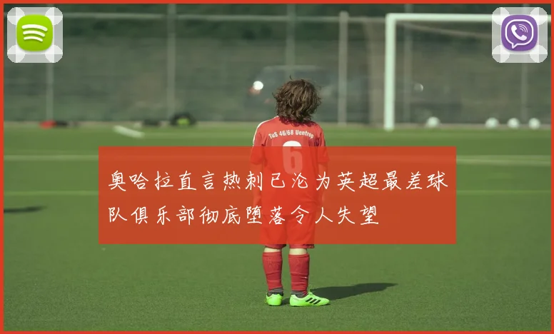 奥哈拉直言热刺已沦为英超最差球队俱乐部彻底堕落令人失望