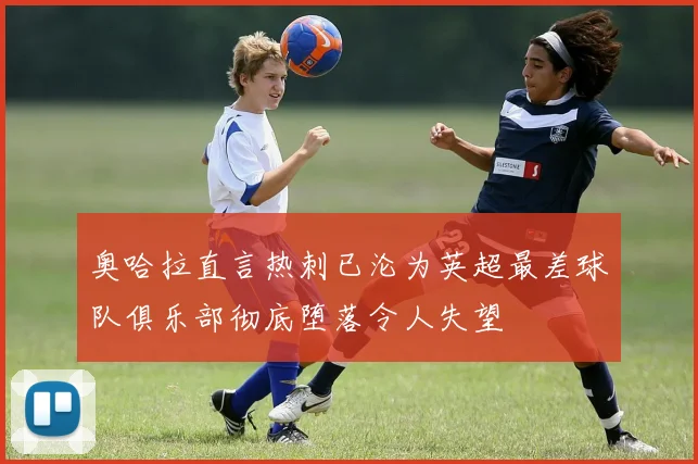 奥哈拉直言热刺已沦为英超最差球队俱乐部彻底堕落令人失望