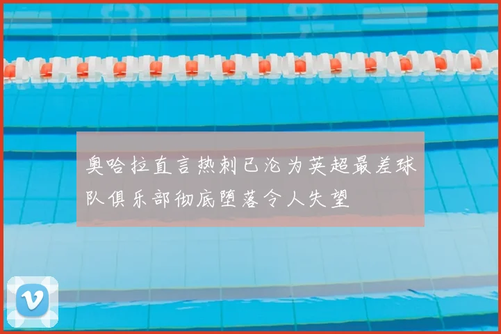 奥哈拉直言热刺已沦为英超最差球队俱乐部彻底堕落令人失望