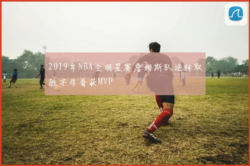 2019年NBA全明星赛詹姆斯队逆转取胜字母哥获MVP
