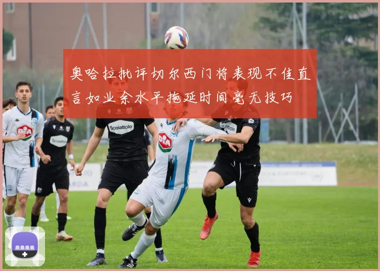 奥哈拉批评切尔西门将表现不佳直言如业余水平拖延时间毫无技巧