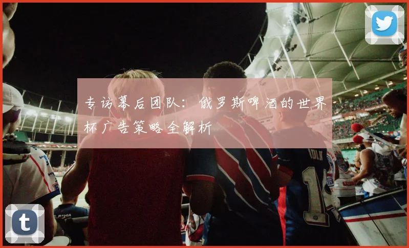 专访幕后团队:俄罗斯啤酒的世界杯广告策略全解析