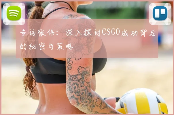 专访张伟：深入探讨CSGO成功背后的秘密与策略